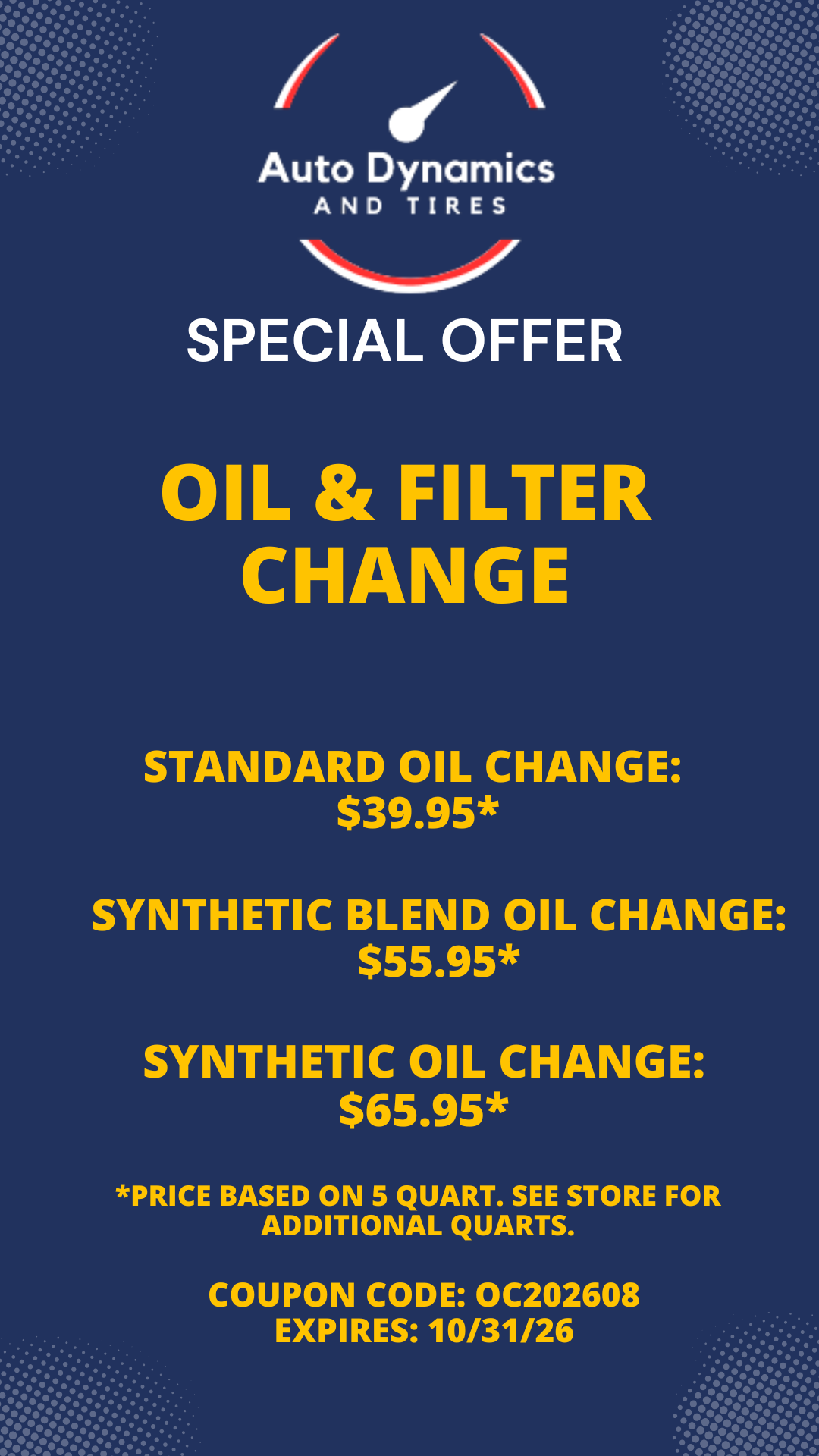 Image: Special Offer from Auto Dynamics. Oil & Filter Change Standard Oil Change: $39.95* Synthetic Blend Oil Change: $55.95* Synthetic Oil Change: $65.95* *Price based on 5 quart. See store for additional quarts. Coupon Code: OC202608 Expires: 10/31/26